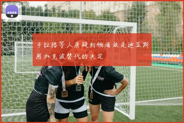 卡拉格等人质疑利物浦放走迪亚斯用加克波替代的决定