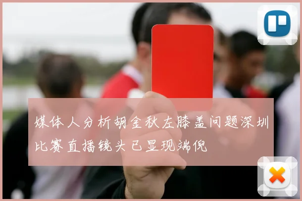 媒体人分析胡金秋左膝盖问题深圳比赛直播镜头已显现端倪