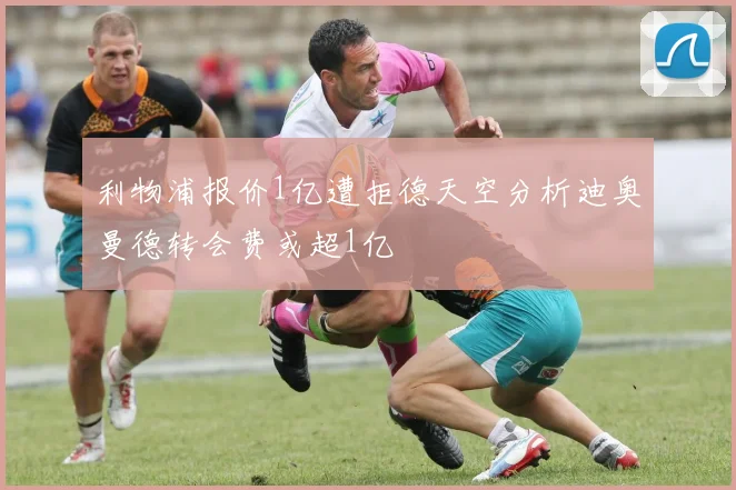 利物浦报价1亿遭拒德天空分析迪奥曼德转会费或超1亿