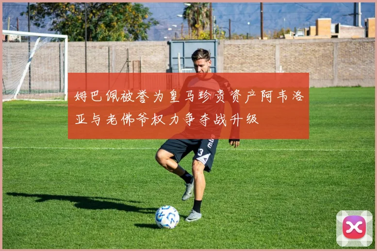 姆巴佩被誉为皇马珍贵资产阿韦洛亚与老佛爷权力争夺战升级