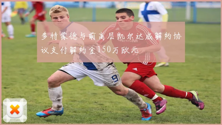 多特蒙德与前高层凯尔达成解约协议支付解约金150万欧元