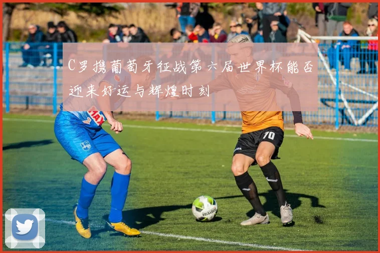 C罗携葡萄牙征战第六届世界杯能否迎来好运与辉煌时刻