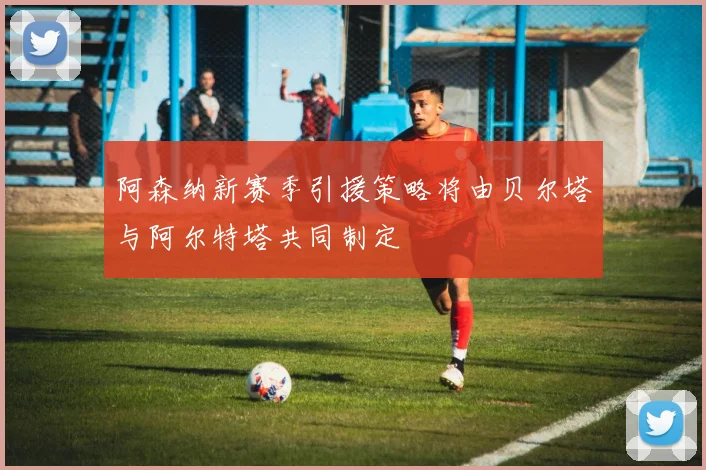 阿森纳新赛季引援策略将由贝尔塔与阿尔特塔共同制定