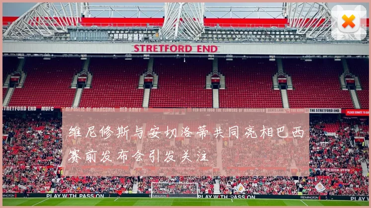 维尼修斯与安切洛蒂共同亮相巴西赛前发布会引发关注