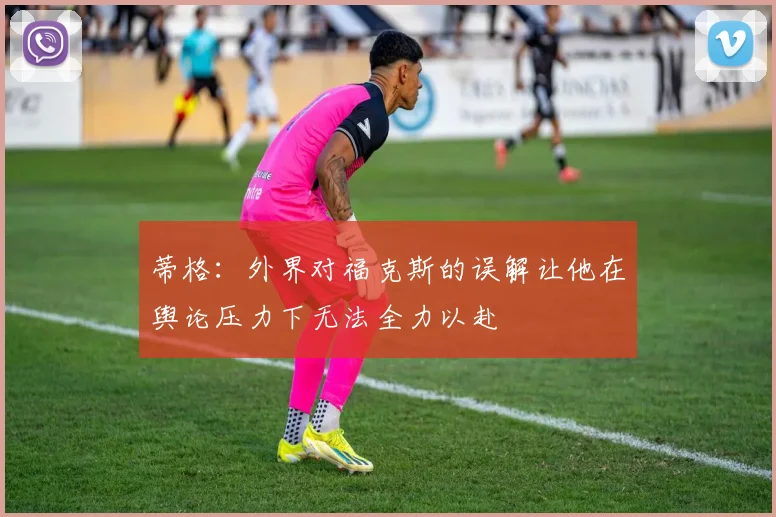 蒂格：外界对福克斯的误解让他在舆论压力下无法全力以赴
