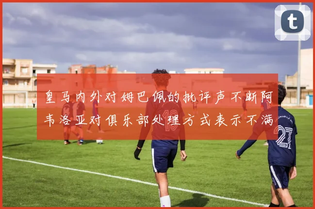 皇马内外对姆巴佩的批评声不断阿韦洛亚对俱乐部处理方式表示不满