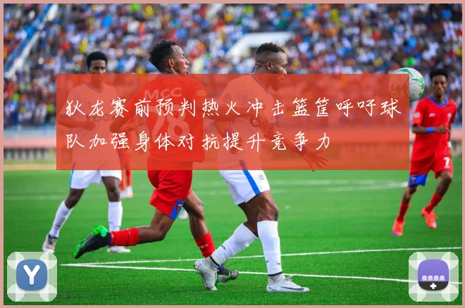 狄龙赛前预判热火冲击篮筐呼吁球队加强身体对抗提升竞争力