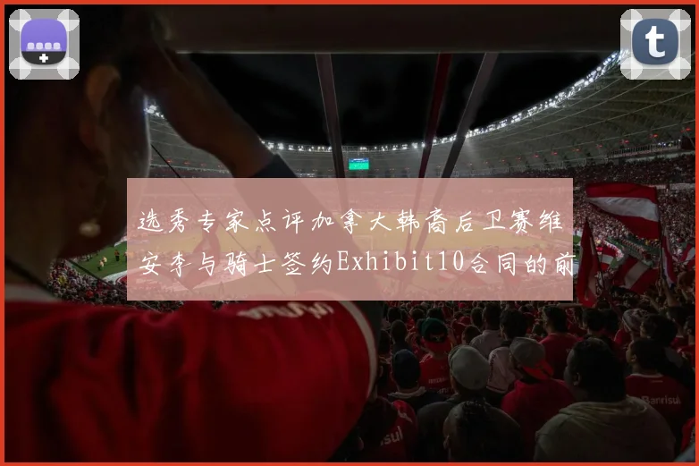 选秀专家点评加拿大韩裔后卫赛维安李与骑士签约Exhibit10合同的前景分析
