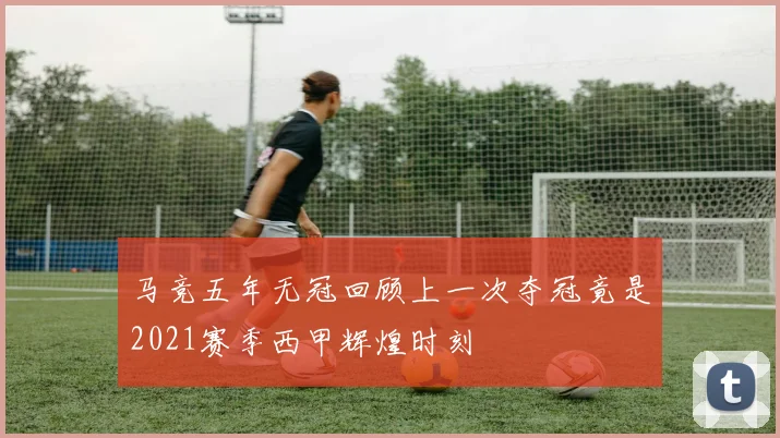 马竞五年无冠回顾上一次夺冠竟是2021赛季西甲辉煌时刻