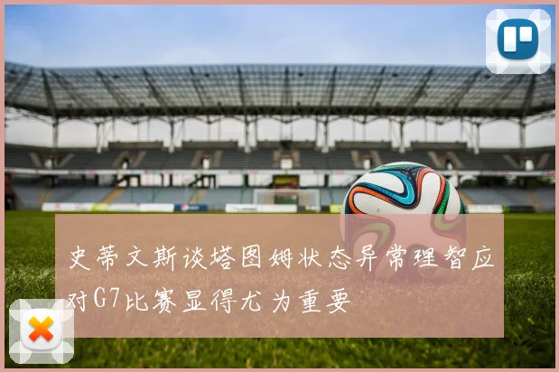 史蒂文斯谈塔图姆状态异常理智应对G7比赛显得尤为重要