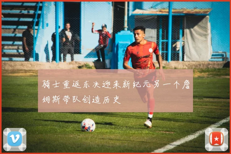 骑士重返东决迎来新纪元另一个詹姆斯带队创造历史
