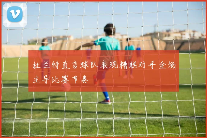 杜兰特直言球队表现糟糕对手全场主导比赛节奏