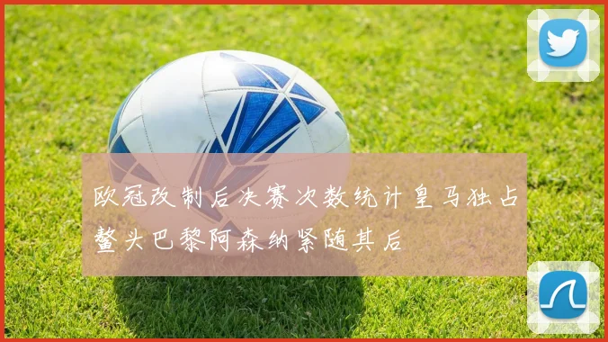 欧冠改制后决赛次数统计皇马独占鳌头巴黎阿森纳紧随其后