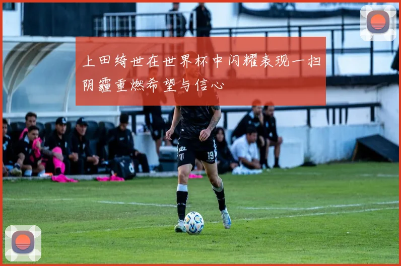 上田绮世在世界杯中闪耀表现一扫阴霾重燃希望与信心