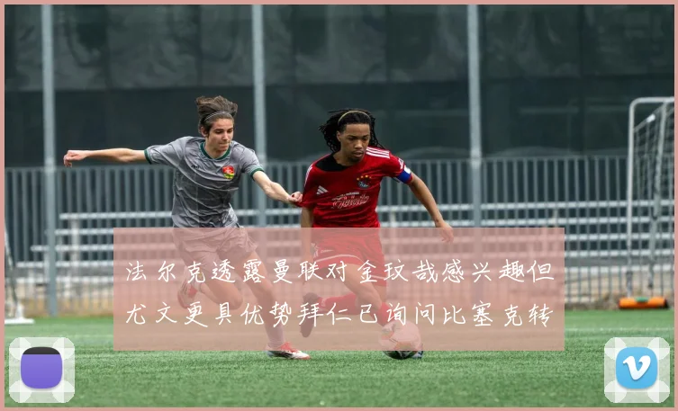 法尔克透露曼联对金玟哉感兴趣但尤文更具优势拜仁已询问比塞克转会情况
