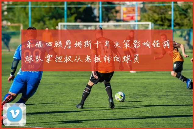 乐福回顾詹姆斯十年决策影响强调球队掌控权从老板转向球员